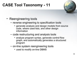 CASE Tool Taxonomy - 11


 • Reengineering tools
   – reverse engineering to specification tools
      • generate analysis and design models from source
        code, where used lists, and other design
        information
   – code restructuring and analysis tools
      • analyze program syntax, generate control flow
        graph, and automatically generates a structured
        program
   – on-line system reengineering tools
      • used to modify on-line DBMS
                                                          32
 