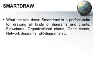 SMARTDRAW

• What the tool does: Smartdraw is a perfect suite
  for drawing all kinds of diagrams and charts:
  Flowcharts, Organizational charts, Gantt charts,
  Network diagrams, ER-diagrams etc.
 
