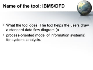 Name of the tool: IBMS/DFD



• What the tool does: The tool helps the users draw
  a standard data flow diagram (a
• process-oriented model of information systems)
  for systems analysis.
 