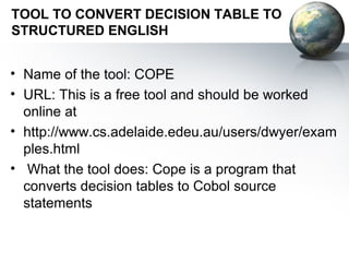TOOL TO CONVERT DECISION TABLE TO
STRUCTURED ENGLISH


• Name of the tool: COPE
• URL: This is a free tool and should be worked
  online at
• http://www.cs.adelaide.edeu.au/users/dwyer/exam
  ples.html
• What the tool does: Cope is a program that
  converts decision tables to Cobol source
  statements
 