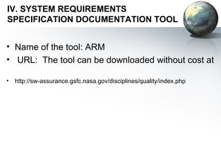 IV. SYSTEM REQUIREMENTS
SPECIFICATION DOCUMENTATION TOOL


• Name of the tool: ARM
• URL: The tool can be downloaded without cost at

•   http://sw-assurance.gsfc.nasa.gov/disciplines/quality/index.php
 