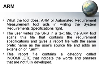 ARM

• What the tool does: ARM or Automated Requirement
  Measurement tool aids in writing the System
  Requirements Specifications right.
• The user writes the SRS in a text file, the ARM tool
  scans this file that contains the requirement
  specifications and gives a report file with the same
  prefix name as the user’s source file and adds an
  extension of “.arm”.
• This report file contains a category called
  INCOMPLETE that indicate the words and phrases
  that are not fully developed.
 