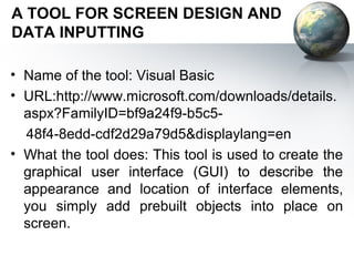 A TOOL FOR SCREEN DESIGN AND
DATA INPUTTING

• Name of the tool: Visual Basic
• URL:http://www.microsoft.com/downloads/details.
  aspx?FamilyID=bf9a24f9-b5c5-
  48f4-8edd-cdf2d29a79d5&displaylang=en
• What the tool does: This tool is used to create the
  graphical user interface (GUI) to describe the
  appearance and location of interface elements,
  you simply add prebuilt objects into place on
  screen.
 
