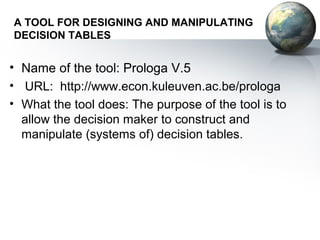 A TOOL FOR DESIGNING AND MANIPULATING
DECISION TABLES


• Name of the tool: Prologa V.5
• URL: http://www.econ.kuleuven.ac.be/prologa
• What the tool does: The purpose of the tool is to
  allow the decision maker to construct and
  manipulate (systems of) decision tables.
 