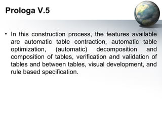 Prologa V.5

• In this construction process, the features available
  are automatic table contraction, automatic table
  optimization, (automatic) decomposition and
  composition of tables, verification and validation of
  tables and between tables, visual development, and
  rule based specification.
 