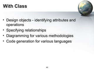 With Class

• Design objects - identifying attributes and
  operations
• Specifying relationships
• Diagramming for various methodologies
• Code generation for various languages




                          49
 