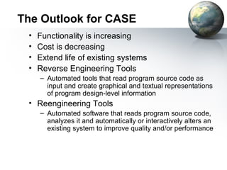 The Outlook for CASE
 •   Functionality is increasing
 •   Cost is decreasing
 •   Extend life of existing systems
 •   Reverse Engineering Tools
     – Automated tools that read program source code as
       input and create graphical and textual representations
       of program design-level information
 • Reengineering Tools
     – Automated software that reads program source code,
       analyzes it and automatically or interactively alters an
       existing system to improve quality and/or performance
 