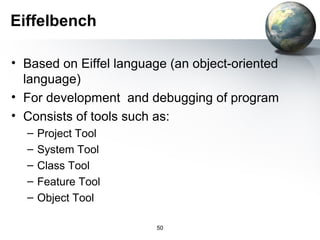 Eiffelbench

• Based on Eiffel language (an object-oriented
  language)
• For development and debugging of program
• Consists of tools such as:
  –   Project Tool
  –   System Tool
  –   Class Tool
  –   Feature Tool
  –   Object Tool

                         50
 