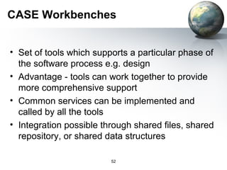 CASE Workbenches


• Set of tools which supports a particular phase of
  the software process e.g. design
• Advantage - tools can work together to provide
  more comprehensive support
• Common services can be implemented and
  called by all the tools
• Integration possible through shared files, shared
  repository, or shared data structures

                         52
 