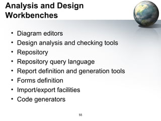 Analysis and Design
Workbenches

 •   Diagram editors
 •   Design analysis and checking tools
 •   Repository
 •   Repository query language
 •   Report definition and generation tools
 •   Forms definition
 •   Import/export facilities
 •   Code generators

                          55
 
