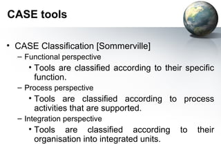 CASE tools

• CASE Classification [Sommerville]
  – Functional perspective
     • Tools are classified according to their specific
       function.
  – Process perspective
     • Tools are classified according to process
       activities that are supported.
  – Integration perspective
     • Tools are classified according        to   their
       organisation into integrated units.
 