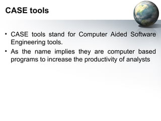 CASE tools

• CASE tools stand for Computer Aided Software
  Engineering tools.
• As the name implies they are computer based
  programs to increase the productivity of analysts
 