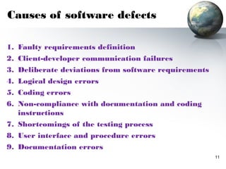 Causes of software defects

1. Faulty requirements definition
2. Client-developer communication failures
3. Deliberate deviations from software requirements
4. Logical design errors
5. Coding errors
6. Non-compliance with documentation and coding
   instructions
7. Shortcomings of the testing process
8. User interface and procedure errors
9. Documentation errors
                                                      11
 
