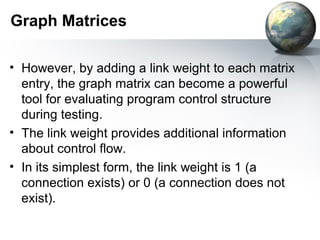 Graph Matrices

• However, by adding a link weight to each matrix
  entry, the graph matrix can become a powerful
  tool for evaluating program control structure
  during testing.
• The link weight provides additional information
  about control flow.
• In its simplest form, the link weight is 1 (a
  connection exists) or 0 (a connection does not
  exist).
 