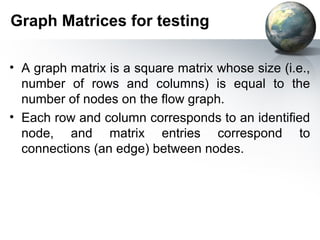 Graph Matrices for testing

• A graph matrix is a square matrix whose size (i.e.,
  number of rows and columns) is equal to the
  number of nodes on the ﬂow graph.
• Each row and column corresponds to an identiﬁed
  node, and matrix entries correspond to
  connections (an edge) between nodes.
 
