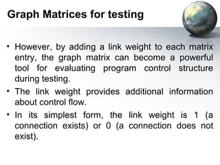Graph Matrices for testing

• However, by adding a link weight to each matrix
  entry, the graph matrix can become a powerful
  tool for evaluating program control structure
  during testing.
• The link weight provides additional information
  about control flow.
• In its simplest form, the link weight is 1 (a
  connection exists) or 0 (a connection does not
  exist).
 