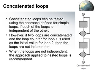 Concatenated loops

 • Concatenated loops can be tested
   using the approach deﬁned for simple
   loops, if each of the loops is
   independent of the other.
 • However, if two loops are concatenated
   and the loop counter for loop 1 is used
   as the initial value for loop 2, then the
   loops are not independent.
 • When the loops are not independent,
   the approach applied to nested loops is
   recommended.
 