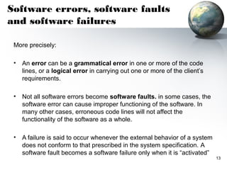 Software errors, software faults
and software failures

 More precisely:

 •   An error can be a grammatical error in one or more of the code
     lines, or a logical error in carrying out one or more of the client’s
     requirements.

 •   Not all software errors become software faults. in some cases, the
     software error can cause improper functioning of the software. In
     many other cases, erroneous code lines will not affect the
     functionality of the software as a whole.

 •   A failure is said to occur whenever the external behavior of a system
     does not conform to that prescribed in the system specification. A
     software fault becomes a software failure only when it is “activated”
                                                                             13
 