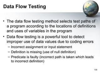 Data Flow Testing

• The data flow testing method selects test paths of
  a program according to the locations of definitions
  and uses of variables in the program
• Data flow testing is a powerful tool to detect
  improper use of data values due to coding errors
  – Incorrect assignment or input statement
  – Definition is missing (use of null definition)
  – Predicate is faulty (incorrect path is taken which leads
    to incorrect definition)

                                                               130
 