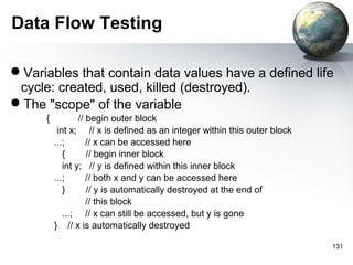 Data Flow Testing

Variables that contain data values have a defined life
 cycle: created, used, killed (destroyed).
The "scope" of the variable
      {           // begin outer block
           int x; // x is defined as an integer within this outer block
          ...;       // x can be accessed here
             {       // begin inner block
             int y; // y is defined within this inner block
          ...;       // both x and y can be accessed here
             }       // y is automatically destroyed at the end of
                     // this block
             ...; // x can still be accessed, but y is gone
          } // x is automatically destroyed

                                                                          131
 