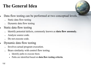 The General Idea

• Data flow testing can be performed at two conceptual levels.
    – Static data flow testing
    – Dynamic data flow testing
• Static data flow testing
    – Identify potential defects, commonly known as data flow anomaly.
    – Analyze source code.
    – Do not execute code.
• Dynamic data flow testing
    – Involves actual program execution.
    – Bears similarity with control flow testing.
        • Identify paths to execute them.
        • Paths are identified based on data flow testing criteria.

  132
 