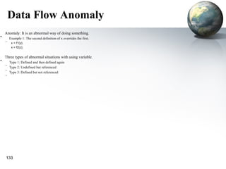 Data Flow Anomaly
    Anomaly: It is an abnormal way of doing something.
•       Example 1: The second definition of x overrides the first.
    –    x = f1(y);
         x = f2(z);


    Three types of abnormal situations with using variable.
•     Type 1: Defined and then defined again
    –
      Type 2: Undefined but referenced
    –
      Type 3: Defined but not referenced
    –




    133
 