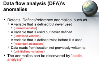 Data flow analysis (DFA)’s
anomalies
 Detects Defines/reference anomalies, such as
   A variable that is defined but never used
     (unused variable)
   A variable that is used but never defined
     (undefined variable)
   A variable that is defined twice before it is used
     (redundant operations)
   Data reads from location not previously written to
     (uninitialized variables)
 The anomalies can be discovered by “static
  analysis”
 