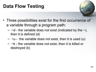 Data Flow Testing

• Three possibilities exist for the first occurrence of
  a variable through a program path:
   – ~d - the variable does not exist (indicated by the ~),
     then it is defined (d)
   – ~u - the variable does not exist, then it is used (u)
   – ~k - the variable does not exist, then it is killed or
     destroyed (k)




                                                              135
 