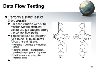 Data Flow Testing

Perform a static test of
 the diagram
 For each variable within the
  module we will examine
  define-use-kill patterns along
  the control flow paths
 The define-use-kill patterns
  for x (taken in pairs as we
  follow the paths) are:
     ~define - correct, the normal
      case
     define-define - suspicious,
      perhaps a programming error
     define-use - correct, the
      normal case
 

                                      138
 