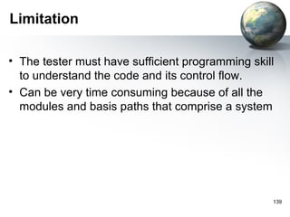 Limitation

• The tester must have sufficient programming skill
  to understand the code and its control flow.
• Can be very time consuming because of all the
  modules and basis paths that comprise a system




                                                  139
 