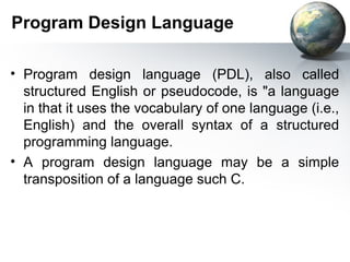 Program Design Language

• Program design language (PDL), also called
  structured English or pseudocode, is "a language
  in that it uses the vocabulary of one language (i.e.,
  English) and the overall syntax of a structured
  programming language.
• A program design language may be a simple
  transposition of a language such C.
 