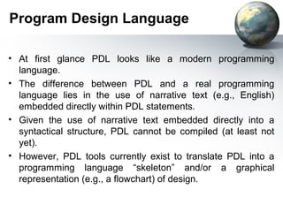 Program Design Language

• At first glance PDL looks like a modern programming
  language.
• The difference between PDL and a real programming
  language lies in the use of narrative text (e.g., English)
  embedded directly within PDL statements.
• Given the use of narrative text embedded directly into a
  syntactical structure, PDL cannot be compiled (at least not
  yet).
• However, PDL tools currently exist to translate PDL into a
  programming language “skeleton” and/or a graphical
  representation (e.g., a ﬂowchart) of design.
 