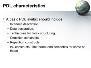 PDL characteristics

• A basic PDL syntax should include
  –   Interface description,
  –   Data declaration,
  –   Techniques for block structuring,
  –   Condition constructs,
  –   Repetition constructs,
  –   I/O constructs. The format and semantics for some of
      these
 
