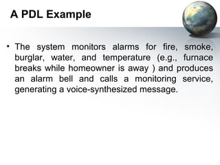 A PDL Example

• The system monitors alarms for fire, smoke,
  burglar, water, and temperature (e.g., furnace
  breaks while homeowner is away ) and produces
  an alarm bell and calls a monitoring service,
  generating a voice-synthesized message.
 