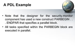 A PDL Example

• Note that the designer for the security.monitor
  component has used a new construct PARBEGIN . .
  . ENDPAR that speciﬁes a parallel block.
• All tasks speciﬁed within the PARBEGIN block are
  executed in parallel.
 