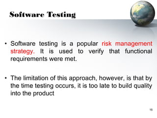 Software Testing


• Software testing is a popular risk management
  strategy. It is used to verify that functional
  requirements were met.


• The limitation of this approach, however, is that by
  the time testing occurs, it is too late to build quality
  into the product

                                                        16
 