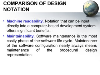 COMPARISON OF DESIGN
NOTATION

• Machine readability. Notation that can be input
  directly into a computer-based development system
  offers signiﬁcant beneﬁts.
• Maintainability. Software maintenance is the most
  costly phase of the software life cycle. Maintenance
  of the software conﬁguration nearly always means
  maintenance       of    the     procedural     design
  representation.
 