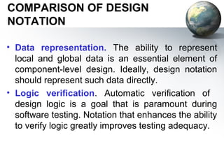 COMPARISON OF DESIGN
NOTATION

• Data representation. The ability to represent
  local and global data is an essential element of
  component-level design. Ideally, design notation
  should represent such data directly.
• Logic veriﬁcation. Automatic veriﬁcation of
  design logic is a goal that is paramount during
  software testing. Notation that enhances the ability
  to verify logic greatly improves testing adequacy.
 