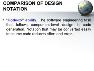 COMPARISON OF DESIGN
NOTATION

• "Code-to" ability. The software engineering task
  that follows component-level design is code
  generation. Notation that may be converted easily
  to source code reduces effort and error.
 
