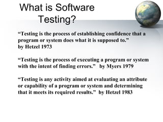 What is Software
   Testing?
“Testing is the process of establishing confidence that a
program or system does what it is supposed to.”
by Hetzel 1973

“Testing is the process of executing a program or system
with the intent of finding errors.” by Myers 1979

“Testing is any activity aimed at evaluating an attribute
or capability of a program or system and determining
that it meets its required results.” by Hetzel 1983
 