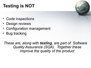 Testing is NOT

•   Code inspections
•   Design reviews
•   Configuration management
•   Bug tracking

These are, along with testing, are part of Software
     Quality Assurance (SQA). Together these
         improve the quality of the product
 