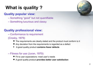 What is quality ?
Quality popular view:
  – Something “good” but not quantifiable
  – Something luxurious and classy


Quality professional view:
  – Conformance to requirement
  (Crosby, 1979)
       The requirements are clearly stated and the product must conform to it
       Any deviation from the requirements is regarded as a defect
         A good quality product contains fewer defects


  – Fitness for use (Juran, 1970):
       Fit to user expectations: meet user’s needs
       A good quality product provides better user satisfaction

                                                                                 2
 