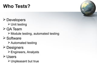 Who Tests?

 Developers
   Unit testing
 QA Team
   Module testing, automated testing
 Software
   Automated testing
 Designers
   Engineers, Analysts
 Users
   Unpleasant but true
 