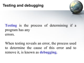 Testing and debugging




 Testing is the process of determining if a
 program has any
 errors.

 When testing reveals an error, the process used
 to determine the cause of this error and to
 remove it, is known as debugging.
 