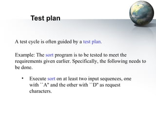 Test plan


A test cycle is often guided by a test plan.

Example: The sort program is to be tested to meet the
requirements given earlier. Specifically, the following needs to
be done.

   •   Execute sort on at least two input sequences, one
       with ``A'' and the other with ``D'' as request
       characters.
 