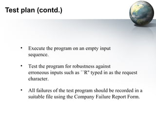 Test plan (contd.)




    •   Execute the program on an empty input
        sequence.

    •   Test the program for robustness against
        erroneous inputs such as ``R'' typed in as the request
        character.

    •   All failures of the test program should be recorded in a
        suitable file using the Company Failure Report Form.
 
