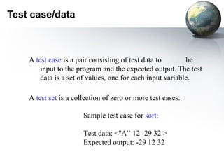 Test case/data



    A test case is a pair consisting of test data to       be
        input to the program and the expected output. The test
        data is a set of values, one for each input variable.

    A test set is a collection of zero or more test cases.

                       Sample test case for sort:

                       Test data: <''A'’ 12 -29 32 >
                       Expected output: -29 12 32
 