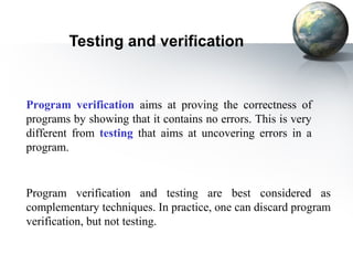 Testing and verification


Program verification aims at proving the correctness of
programs by showing that it contains no errors. This is very
different from testing that aims at uncovering errors in a
program.


Program verification and testing are best considered as
complementary techniques. In practice, one can discard program
verification, but not testing.
 