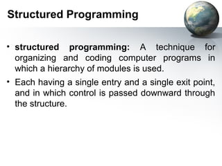 Structured Programming

• structured programming: A technique for
  organizing and coding computer programs in
  which a hierarchy of modules is used.
• Each having a single entry and a single exit point,
  and in which control is passed downward through
  the structure.
 