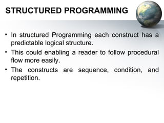 STRUCTURED PROGRAMMING

• In structured Programming each construct has a
  predictable logical structure.
• This could enabling a reader to follow procedural
  ﬂow more easily.
• The constructs are sequence, condition, and
  repetition.
 